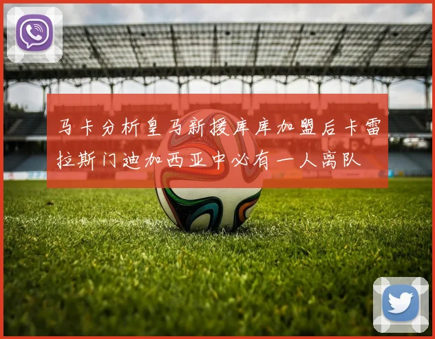 马卡分析皇马新援库库加盟后卡雷拉斯门迪加西亚中必有一人离队