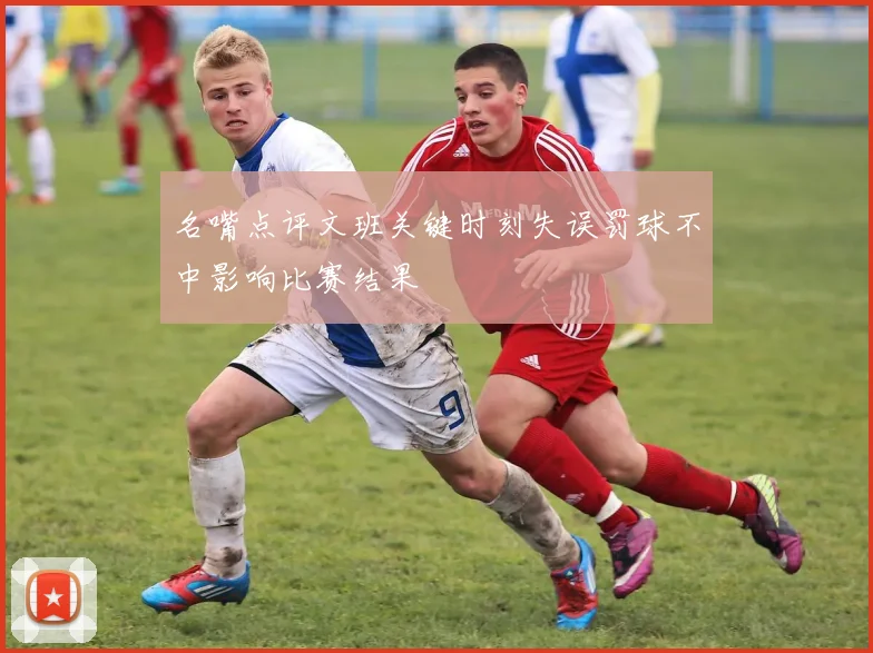 名嘴点评文班关键时刻失误罚球不中影响比赛结果