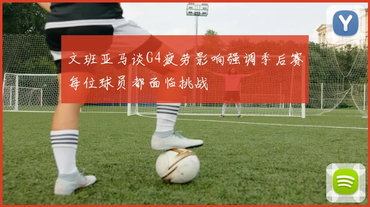 文班亚马谈G4疲劳影响强调季后赛每位球员都面临挑战