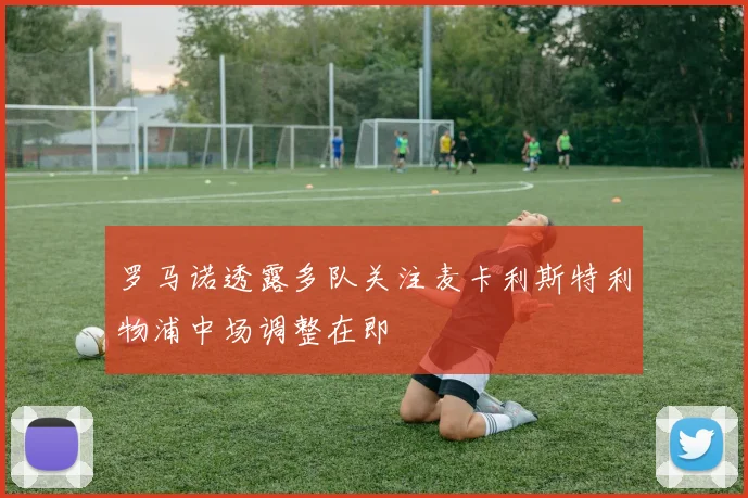 罗马诺透露多队关注麦卡利斯特利物浦中场调整在即