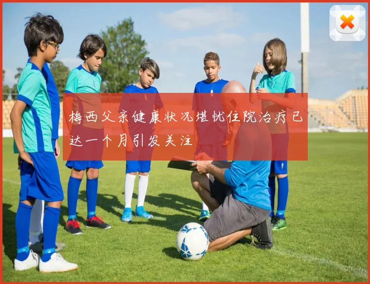 梅西父亲健康状况堪忧住院治疗已达一个月引发关注