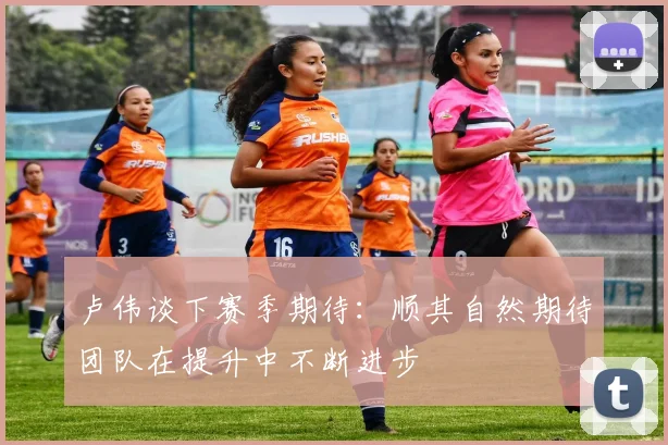 卢伟谈下赛季期待：顺其自然期待团队在提升中不断进步