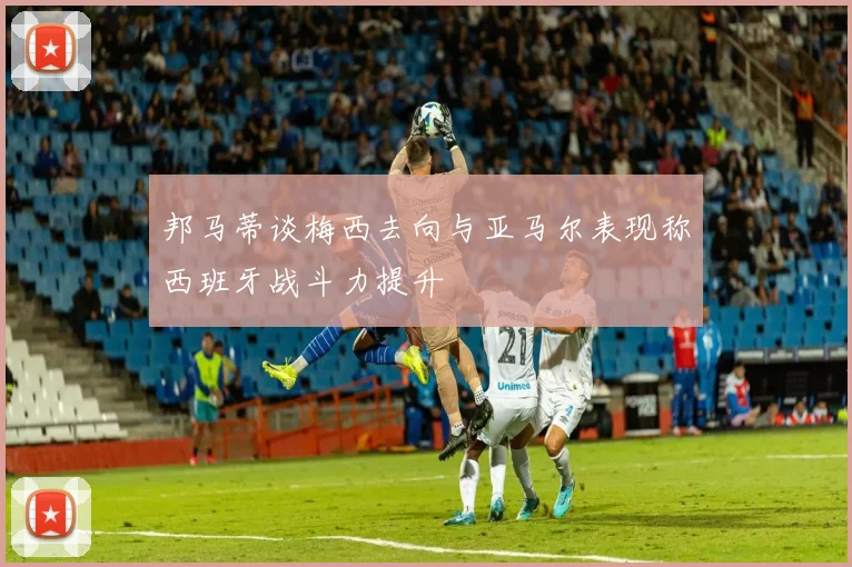 邦马蒂谈梅西去向与亚马尔表现称西班牙战斗力提升