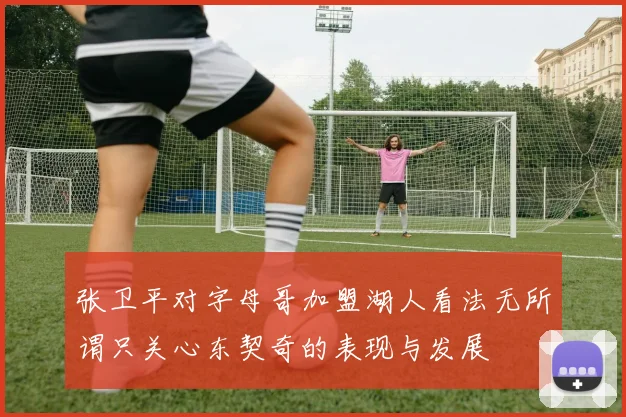 张卫平对字母哥加盟湖人看法无所谓只关心东契奇的表现与发展