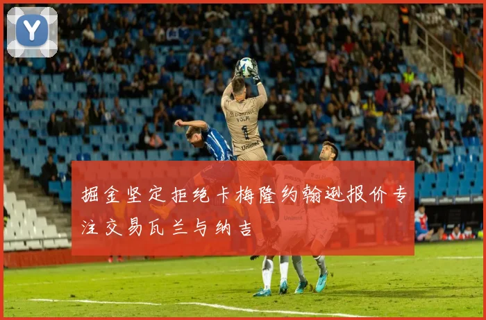 掘金坚定拒绝卡梅隆约翰逊报价专注交易瓦兰与纳吉